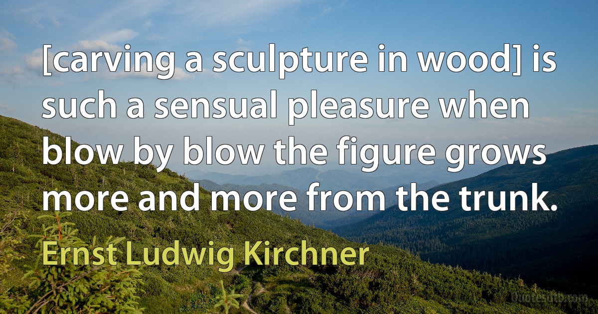 [carving a sculpture in wood] is such a sensual pleasure when blow by blow the figure grows more and more from the trunk. (Ernst Ludwig Kirchner)