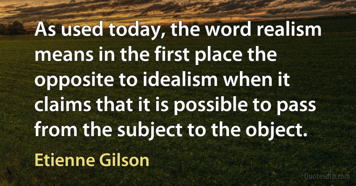 As used today, the word realism means in the first place the opposite to idealism when it claims that it is possible to pass from the subject to the object. (Etienne Gilson)