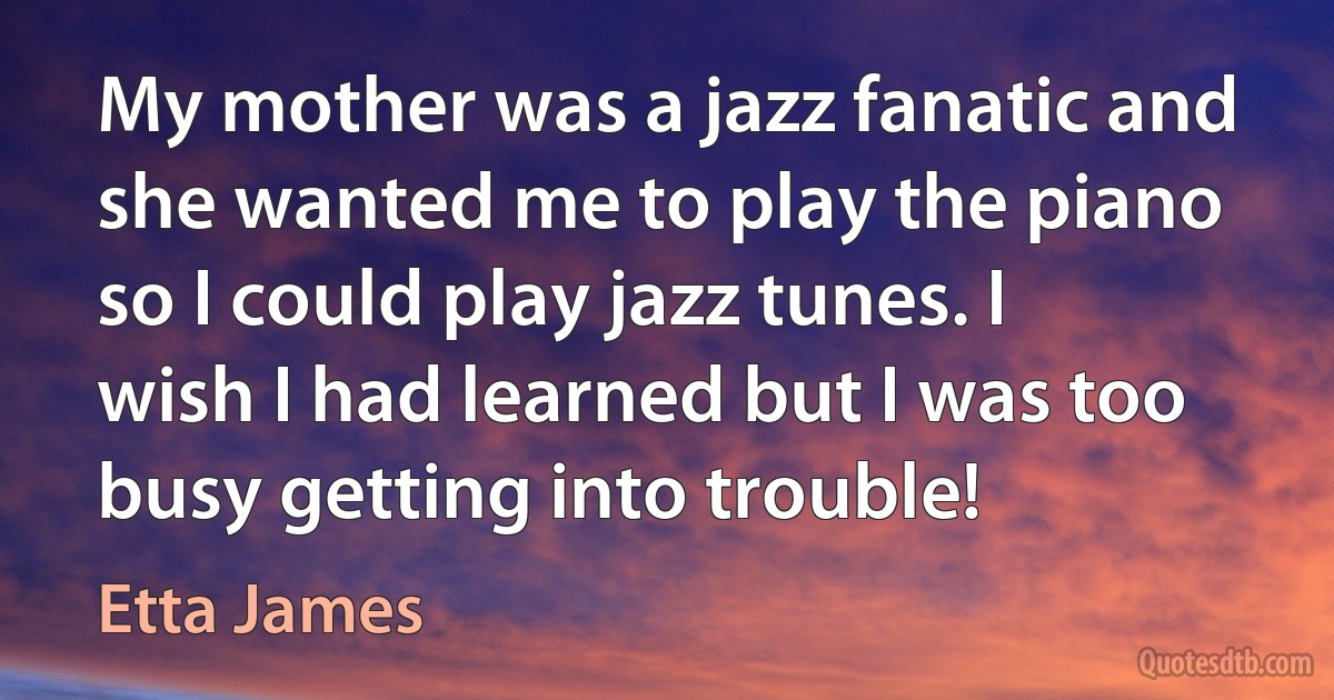 My mother was a jazz fanatic and she wanted me to play the piano so I could play jazz tunes. I wish I had learned but I was too busy getting into trouble! (Etta James)