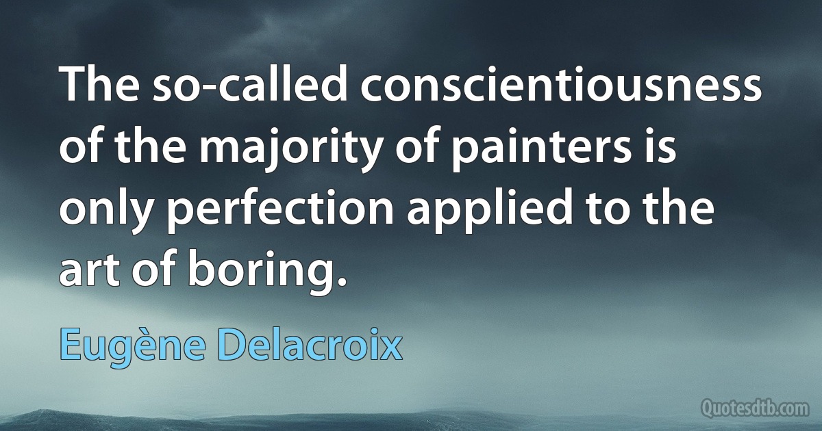 The so-called conscientiousness of the majority of painters is only perfection applied to the art of boring. (Eugène Delacroix)