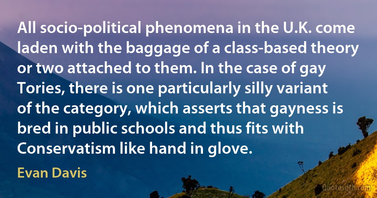 All socio-political phenomena in the U.K. come laden with the baggage of a class-based theory or two attached to them. In the case of gay Tories, there is one particularly silly variant of the category, which asserts that gayness is bred in public schools and thus fits with Conservatism like hand in glove. (Evan Davis)