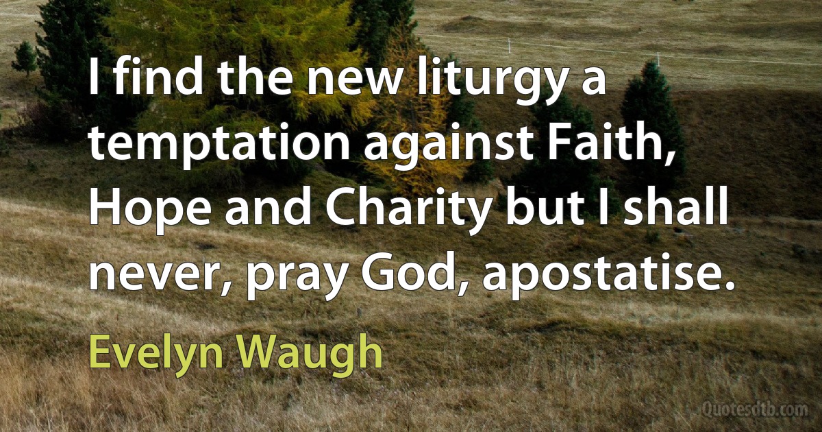 I find the new liturgy a temptation against Faith, Hope and Charity but I shall never, pray God, apostatise. (Evelyn Waugh)