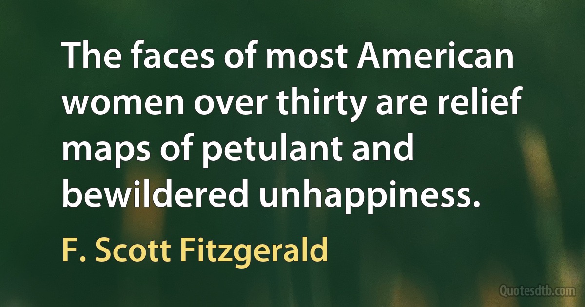 The faces of most American women over thirty are relief maps of petulant and bewildered unhappiness. (F. Scott Fitzgerald)