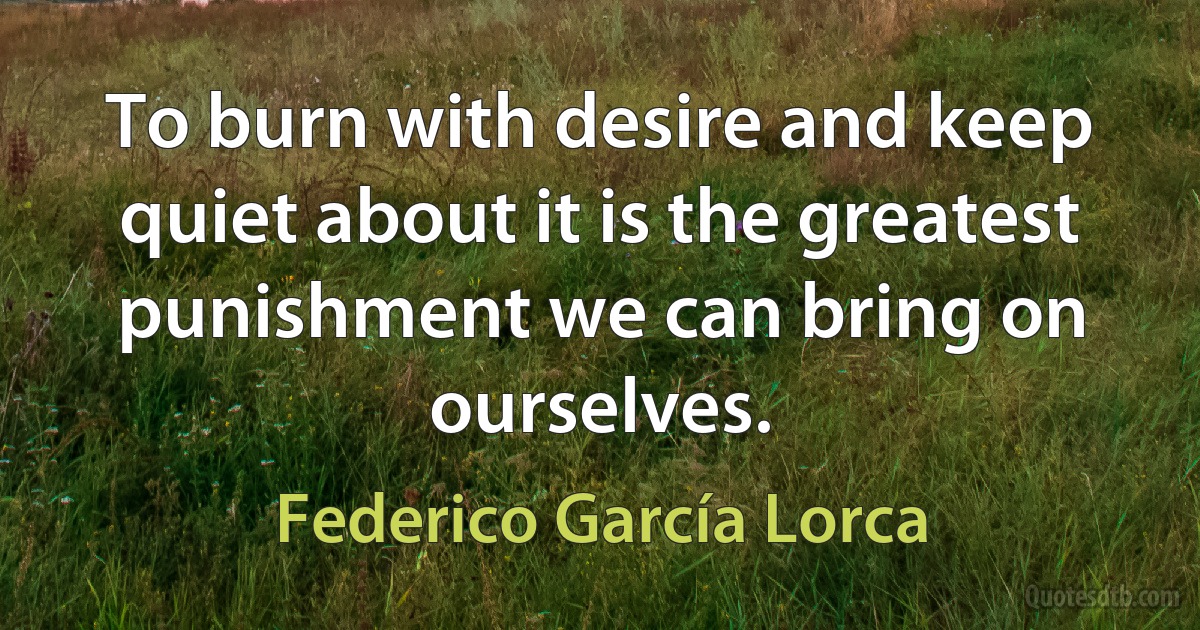 To burn with desire and keep quiet about it is the greatest punishment we can bring on ourselves. (Federico García Lorca)