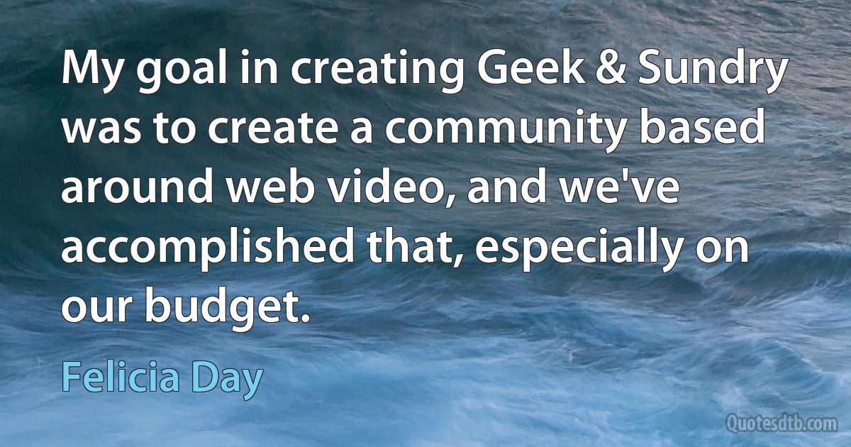 My goal in creating Geek & Sundry was to create a community based around web video, and we've accomplished that, especially on our budget. (Felicia Day)