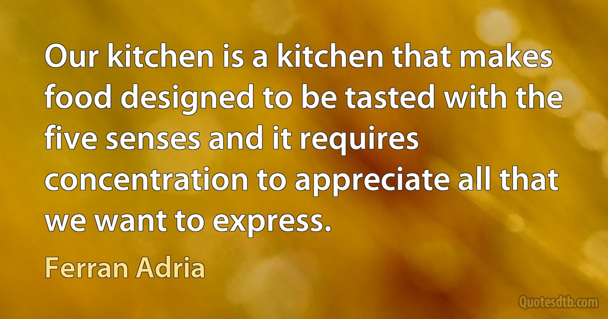 Our kitchen is a kitchen that makes food designed to be tasted with the five senses and it requires concentration to appreciate all that we want to express. (Ferran Adria)