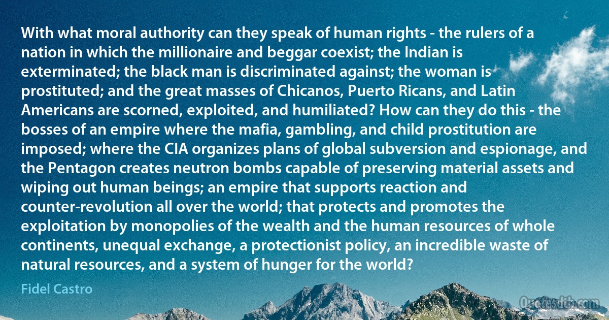 With what moral authority can they speak of human rights - the rulers of a nation in which the millionaire and beggar coexist; the Indian is exterminated; the black man is discriminated against; the woman is prostituted; and the great masses of Chicanos, Puerto Ricans, and Latin Americans are scorned, exploited, and humiliated? How can they do this - the bosses of an empire where the mafia, gambling, and child prostitution are imposed; where the CIA organizes plans of global subversion and espionage, and the Pentagon creates neutron bombs capable of preserving material assets and wiping out human beings; an empire that supports reaction and counter-revolution all over the world; that protects and promotes the exploitation by monopolies of the wealth and the human resources of whole continents, unequal exchange, a protectionist policy, an incredible waste of natural resources, and a system of hunger for the world? (Fidel Castro)