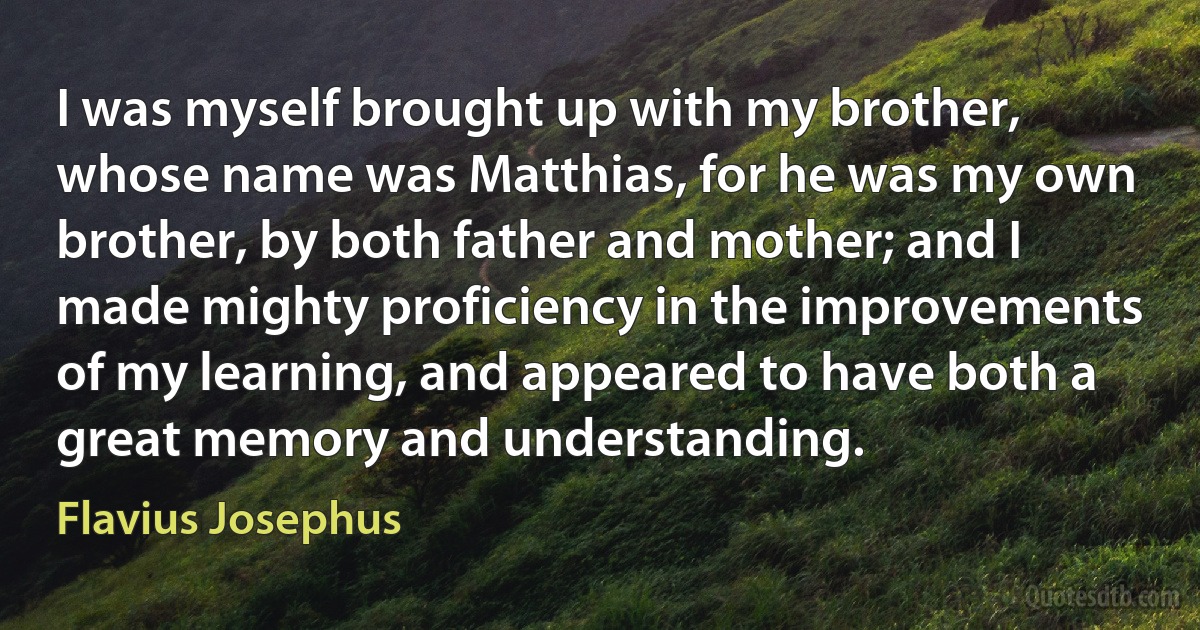 I was myself brought up with my brother, whose name was Matthias, for he was my own brother, by both father and mother; and I made mighty proficiency in the improvements of my learning, and appeared to have both a great memory and understanding. (Flavius Josephus)