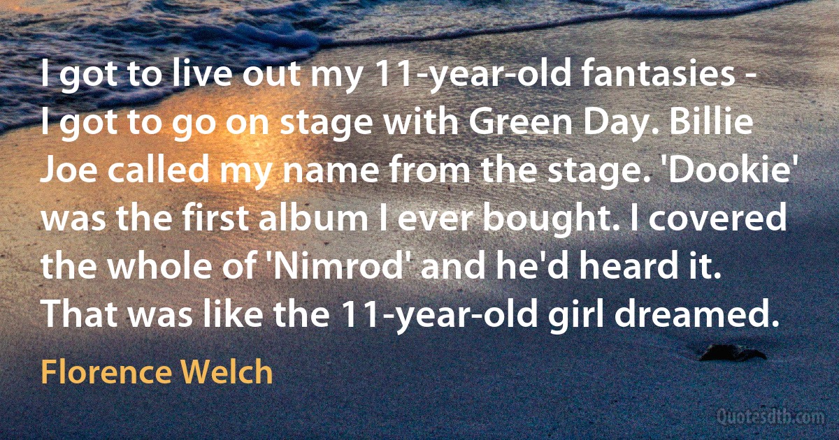 I got to live out my 11-year-old fantasies - I got to go on stage with Green Day. Billie Joe called my name from the stage. 'Dookie' was the first album I ever bought. I covered the whole of 'Nimrod' and he'd heard it. That was like the 11-year-old girl dreamed. (Florence Welch)