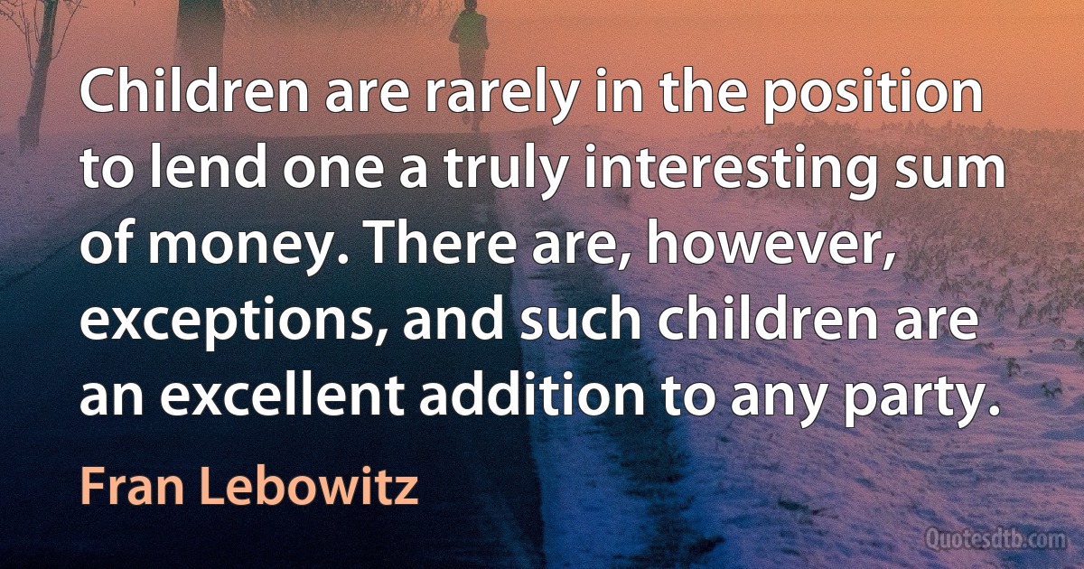 Children are rarely in the position to lend one a truly interesting sum of money. There are, however, exceptions, and such children are an excellent addition to any party. (Fran Lebowitz)