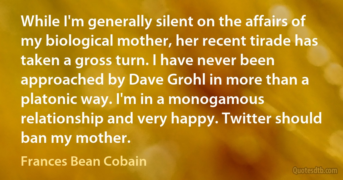 While I'm generally silent on the affairs of my biological mother, her recent tirade has taken a gross turn. I have never been approached by Dave Grohl in more than a platonic way. I'm in a monogamous relationship and very happy. Twitter should ban my mother. (Frances Bean Cobain)