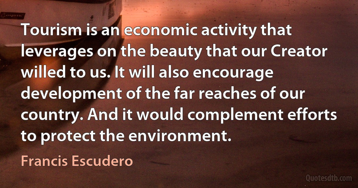 Tourism is an economic activity that leverages on the beauty that our Creator willed to us. It will also encourage development of the far reaches of our country. And it would complement efforts to protect the environment. (Francis Escudero)