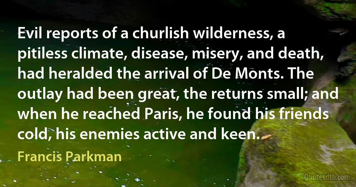 Evil reports of a churlish wilderness, a pitiless climate, disease, misery, and death, had heralded the arrival of De Monts. The outlay had been great, the returns small; and when he reached Paris, he found his friends cold, his enemies active and keen. (Francis Parkman)