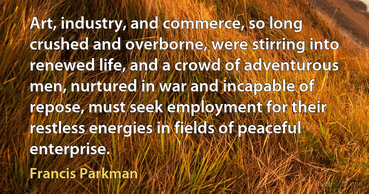 Art, industry, and commerce, so long crushed and overborne, were stirring into renewed life, and a crowd of adventurous men, nurtured in war and incapable of repose, must seek employment for their restless energies in fields of peaceful enterprise. (Francis Parkman)