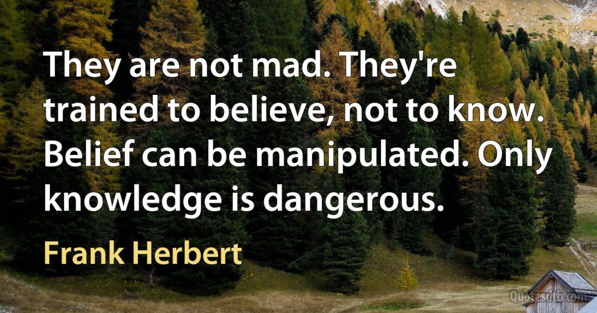 They are not mad. They're trained to believe, not to know. Belief can be manipulated. Only knowledge is dangerous. (Frank Herbert)