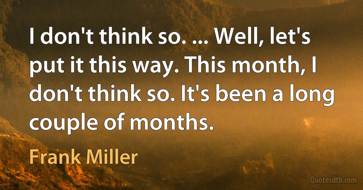 I don't think so. ... Well, let's put it this way. This month, I don't think so. It's been a long couple of months. (Frank Miller)