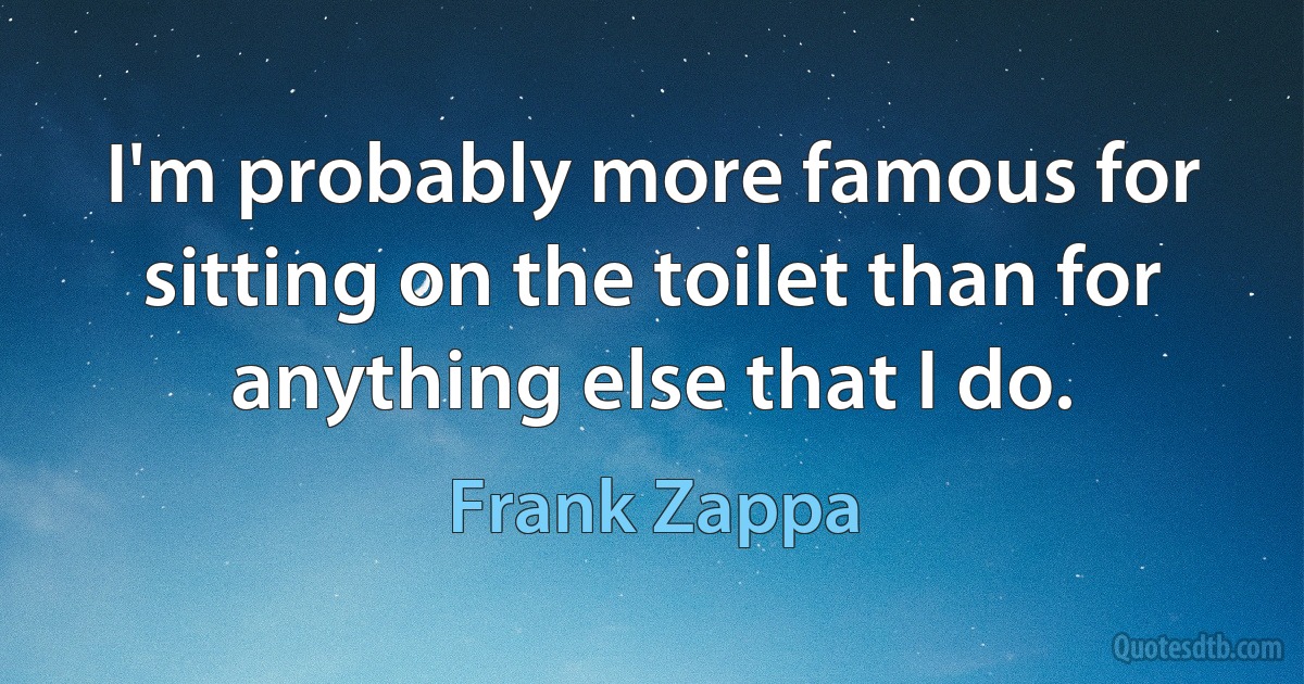 I'm probably more famous for sitting on the toilet than for anything else that I do. (Frank Zappa)