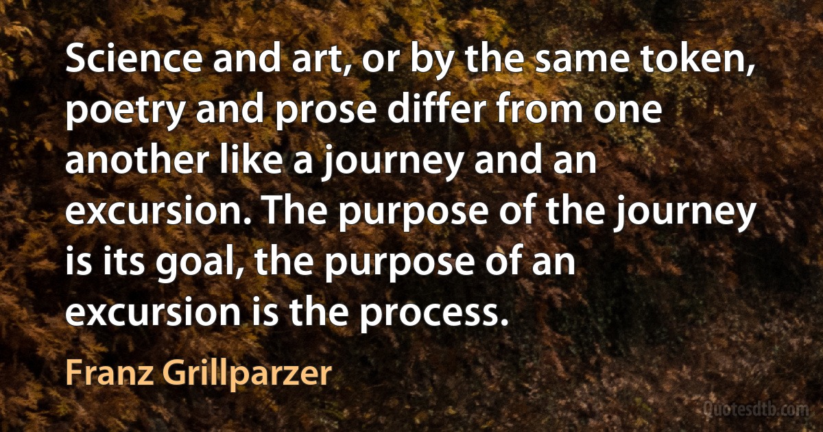 Science and art, or by the same token, poetry and prose differ from one another like a journey and an excursion. The purpose of the journey is its goal, the purpose of an excursion is the process. (Franz Grillparzer)