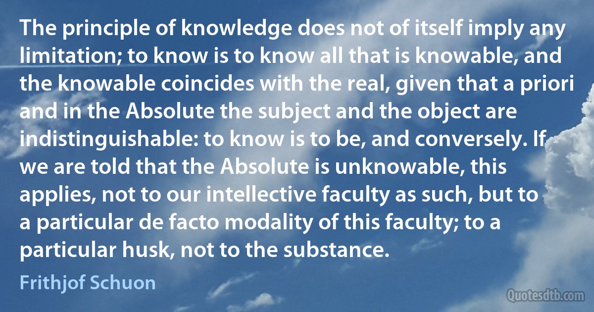 The principle of knowledge does not of itself imply any limitation; to know is to know all that is knowable, and the knowable coincides with the real, given that a priori and in the Absolute the subject and the object are indistinguishable: to know is to be, and conversely. If we are told that the Absolute is unknowable, this applies, not to our intellective faculty as such, but to a particular de facto modality of this faculty; to a particular husk, not to the substance. (Frithjof Schuon)