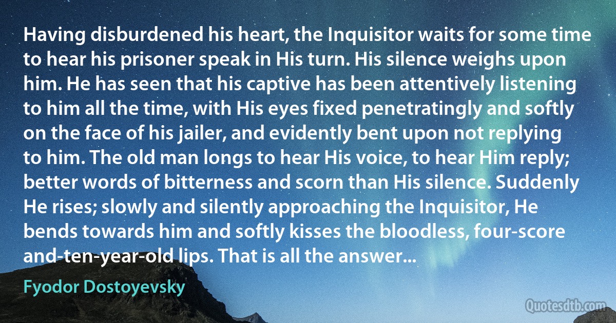 Having disburdened his heart, the Inquisitor waits for some time to hear his prisoner speak in His turn. His silence weighs upon him. He has seen that his captive has been attentively listening to him all the time, with His eyes fixed penetratingly and softly on the face of his jailer, and evidently bent upon not replying to him. The old man longs to hear His voice, to hear Him reply; better words of bitterness and scorn than His silence. Suddenly He rises; slowly and silently approaching the Inquisitor, He bends towards him and softly kisses the bloodless, four-score and-ten-year-old lips. That is all the answer... (Fyodor Dostoyevsky)