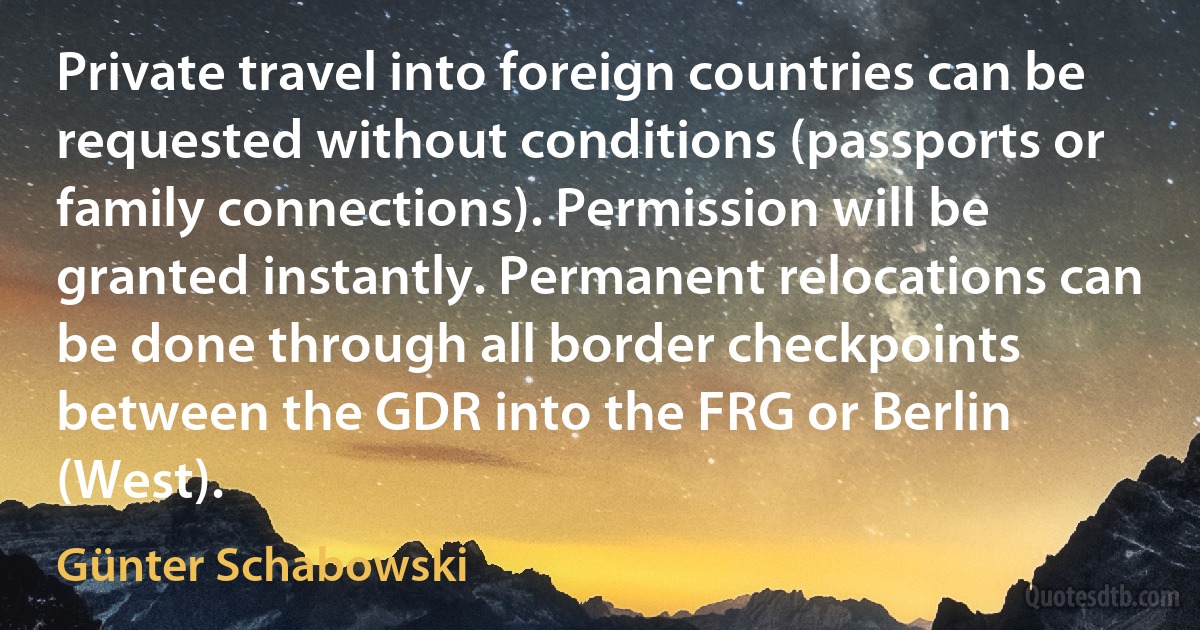 Private travel into foreign countries can be requested without conditions (passports or family connections). Permission will be granted instantly. Permanent relocations can be done through all border checkpoints between the GDR into the FRG or Berlin (West). (Günter Schabowski)