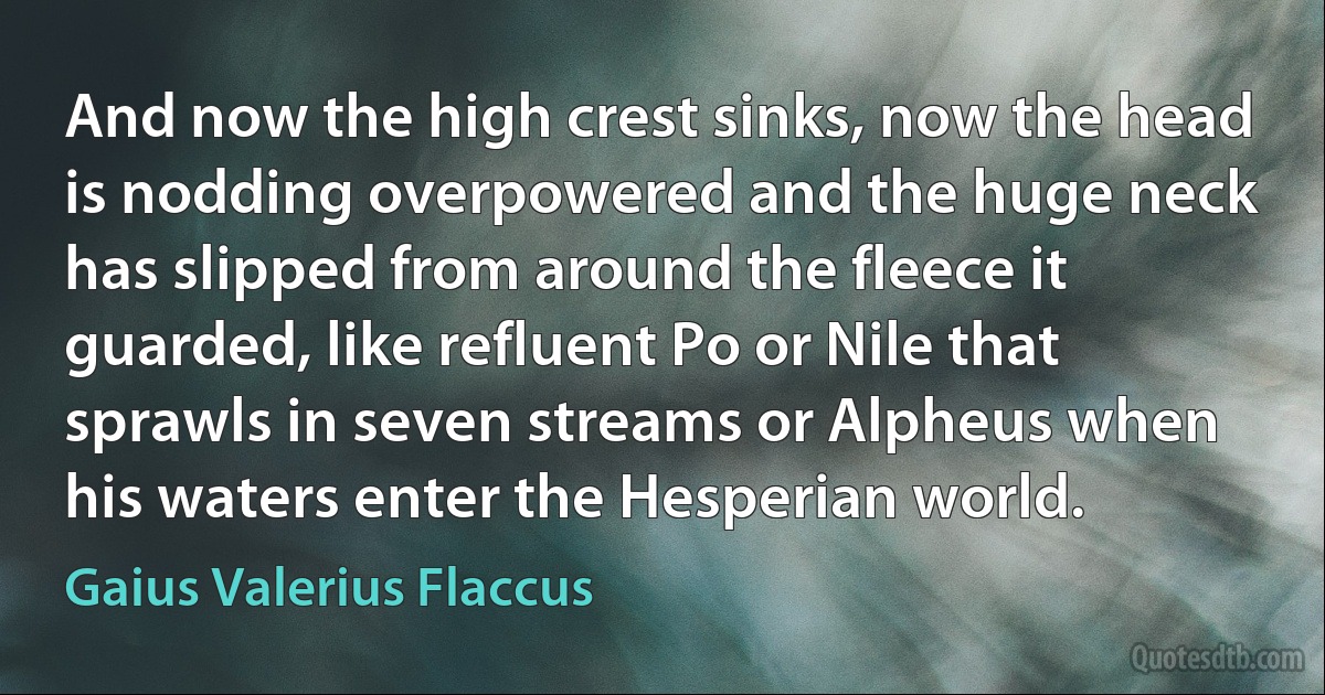 And now the high crest sinks, now the head is nodding overpowered and the huge neck has slipped from around the fleece it guarded, like refluent Po or Nile that sprawls in seven streams or Alpheus when his waters enter the Hesperian world. (Gaius Valerius Flaccus)