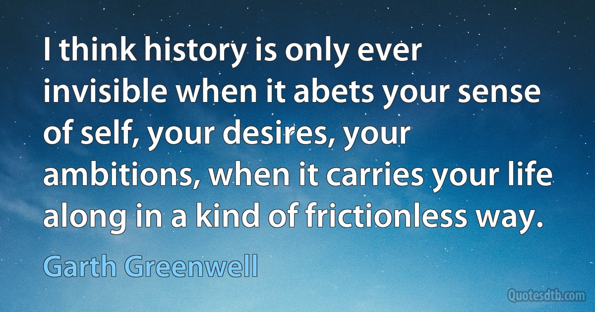 I think history is only ever invisible when it abets your sense of self, your desires, your ambitions, when it carries your life along in a kind of frictionless way. (Garth Greenwell)