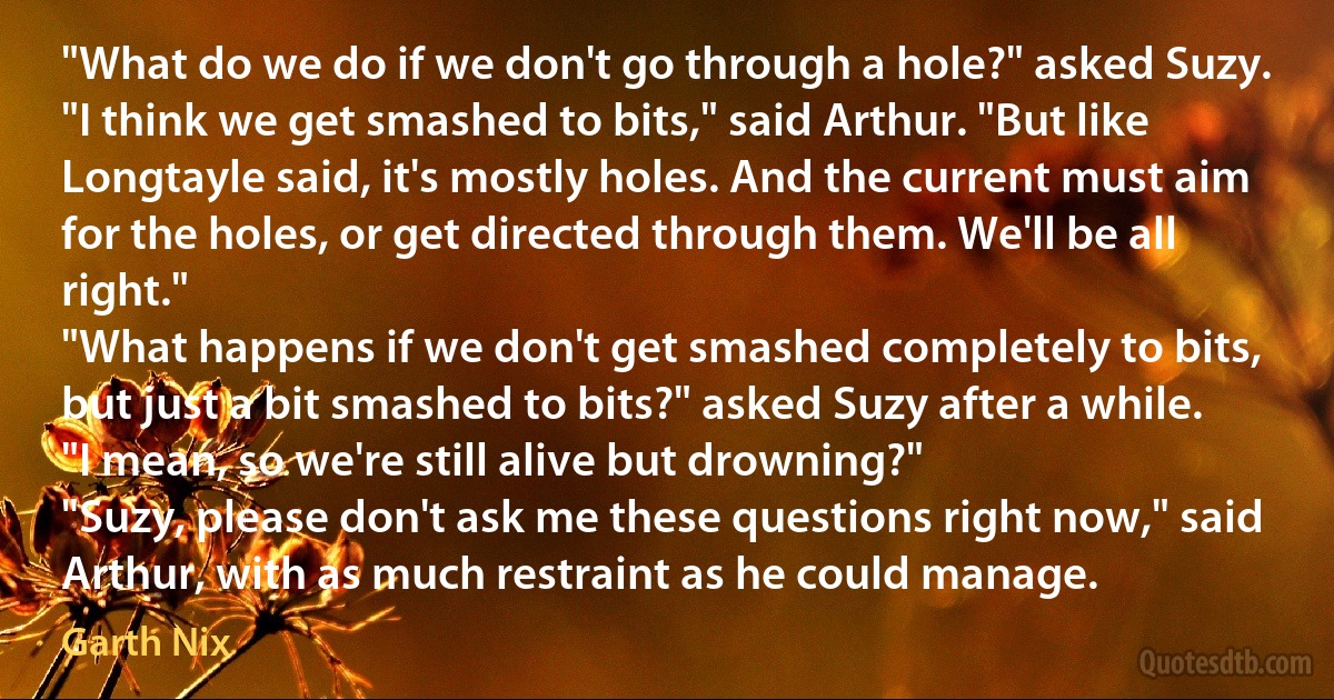 "What do we do if we don't go through a hole?" asked Suzy.
"I think we get smashed to bits," said Arthur. "But like Longtayle said, it's mostly holes. And the current must aim for the holes, or get directed through them. We'll be all right."
"What happens if we don't get smashed completely to bits, but just a bit smashed to bits?" asked Suzy after a while. "I mean, so we're still alive but drowning?"
"Suzy, please don't ask me these questions right now," said Arthur, with as much restraint as he could manage. (Garth Nix)