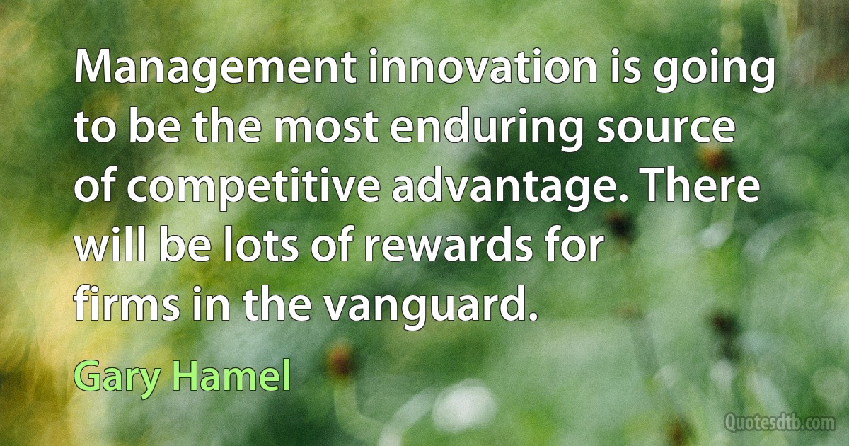 Management innovation is going to be the most enduring source of competitive advantage. There will be lots of rewards for firms in the vanguard. (Gary Hamel)