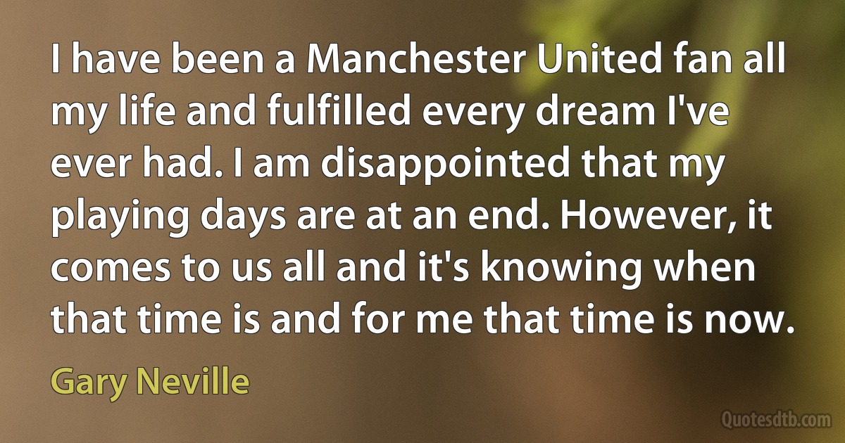 I have been a Manchester United fan all my life and fulfilled every dream I've ever had. I am disappointed that my playing days are at an end. However, it comes to us all and it's knowing when that time is and for me that time is now. (Gary Neville)