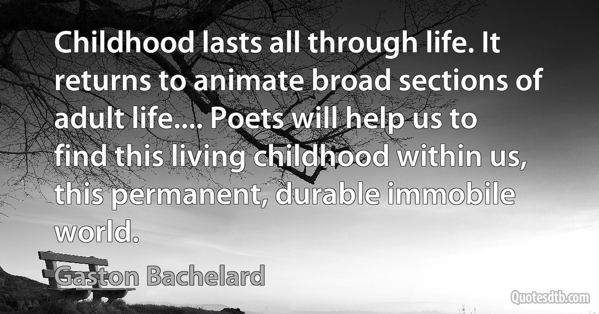 Childhood lasts all through life. It returns to animate broad sections of adult life.... Poets will help us to find this living childhood within us, this permanent, durable immobile world. (Gaston Bachelard)