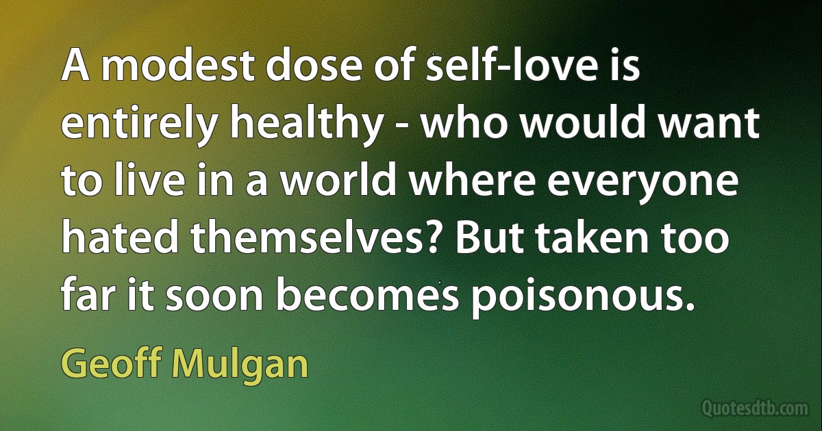 A modest dose of self-love is entirely healthy - who would want to live in a world where everyone hated themselves? But taken too far it soon becomes poisonous. (Geoff Mulgan)