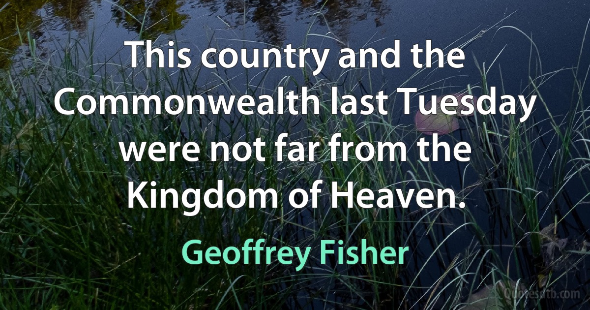 This country and the Commonwealth last Tuesday were not far from the Kingdom of Heaven. (Geoffrey Fisher)