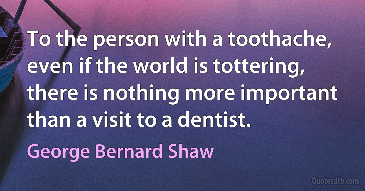 To the person with a toothache, even if the world is tottering, there is nothing more important than a visit to a dentist. (George Bernard Shaw)