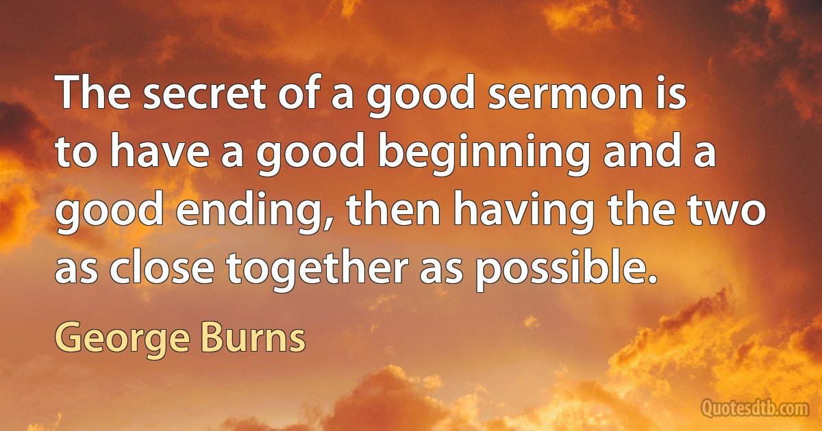 The secret of a good sermon is to have a good beginning and a good ending, then having the two as close together as possible. (George Burns)