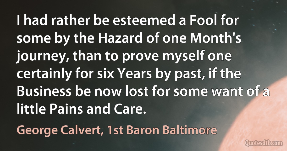 I had rather be esteemed a Fool for some by the Hazard of one Month's journey, than to prove myself one certainly for six Years by past, if the Business be now lost for some want of a little Pains and Care. (George Calvert, 1st Baron Baltimore)