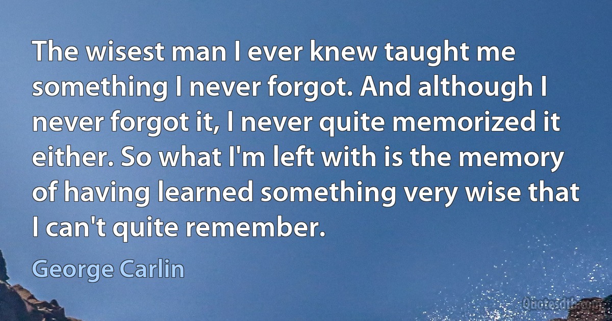 The wisest man I ever knew taught me something I never forgot. And although I never forgot it, I never quite memorized it either. So what I'm left with is the memory of having learned something very wise that I can't quite remember. (George Carlin)