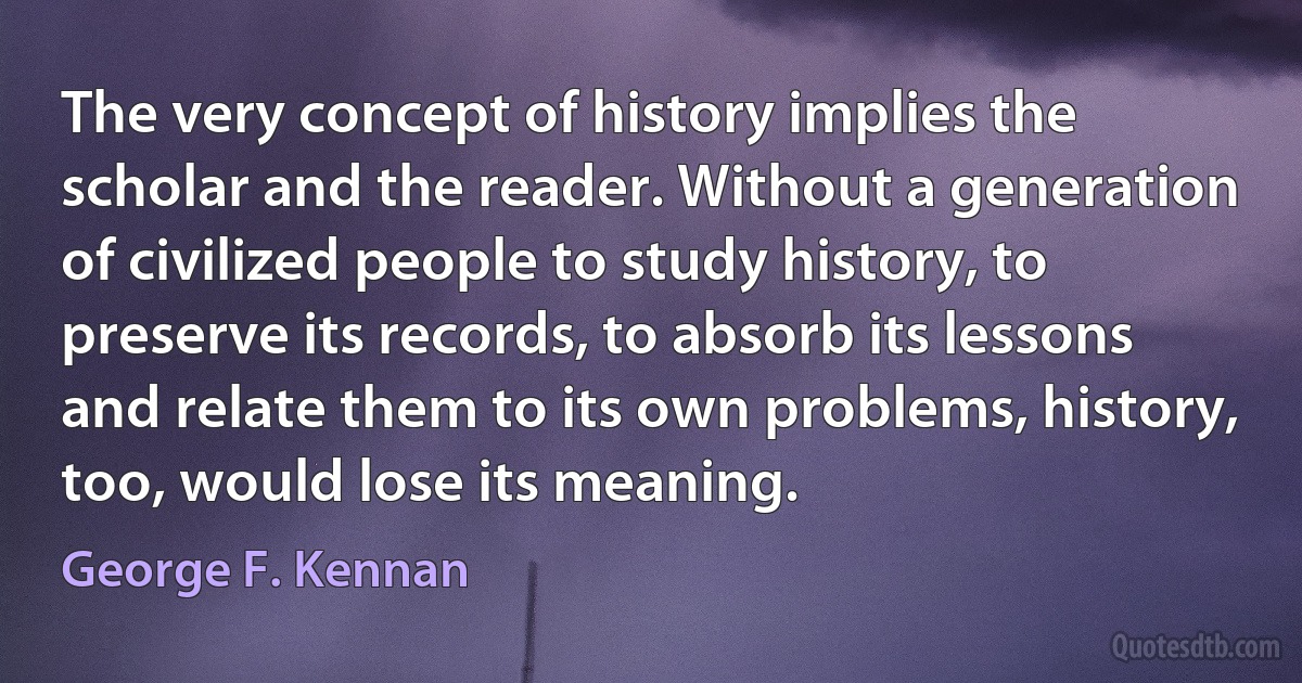 The very concept of history implies the scholar and the reader. Without a generation of civilized people to study history, to preserve its records, to absorb its lessons and relate them to its own problems, history, too, would lose its meaning. (George F. Kennan)