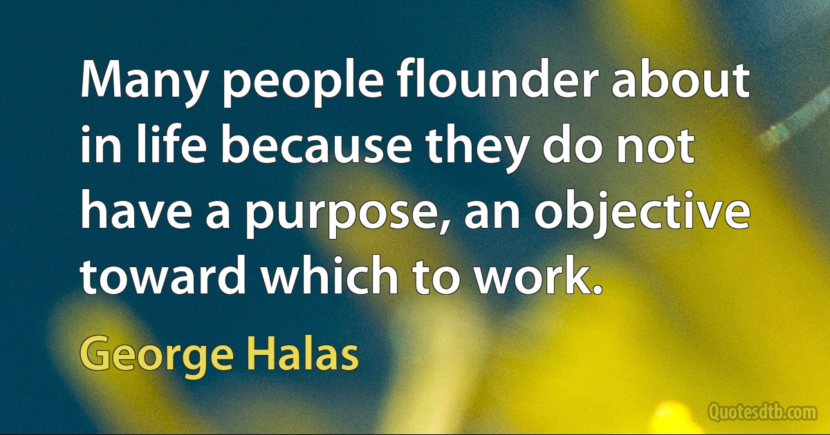 Many people flounder about in life because they do not have a purpose, an objective toward which to work. (George Halas)