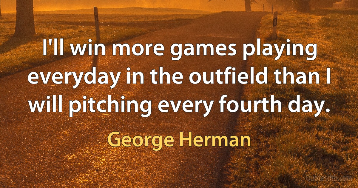 I'll win more games playing everyday in the outfield than I will pitching every fourth day. (George Herman)