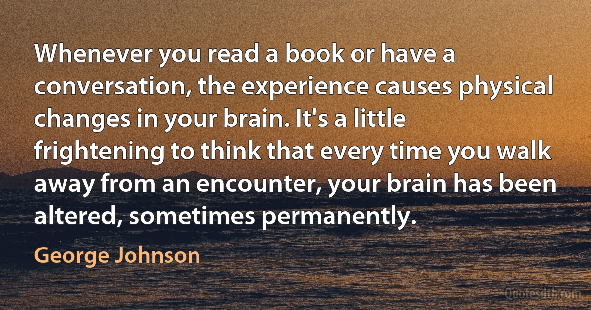 Whenever you read a book or have a conversation, the experience causes physical changes in your brain. It's a little frightening to think that every time you walk away from an encounter, your brain has been altered, sometimes permanently. (George Johnson)