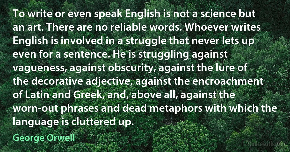 To write or even speak English is not a science but an art. There are no reliable words. Whoever writes English is involved in a struggle that never lets up even for a sentence. He is struggling against vagueness, against obscurity, against the lure of the decorative adjective, against the encroachment of Latin and Greek, and, above all, against the worn-out phrases and dead metaphors with which the language is cluttered up. (George Orwell)