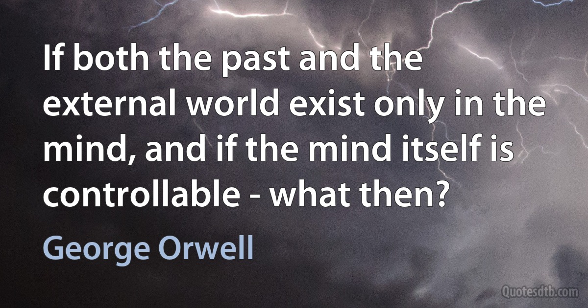 If both the past and the external world exist only in the mind, and if the mind itself is controllable - what then? (George Orwell)