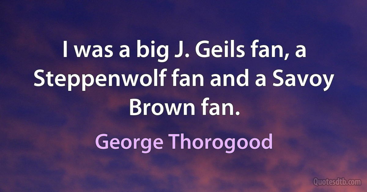 I was a big J. Geils fan, a Steppenwolf fan and a Savoy Brown fan. (George Thorogood)