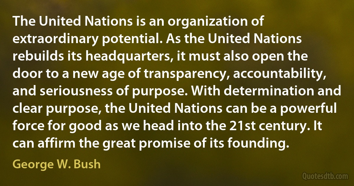 The United Nations is an organization of extraordinary potential. As the United Nations rebuilds its headquarters, it must also open the door to a new age of transparency, accountability, and seriousness of purpose. With determination and clear purpose, the United Nations can be a powerful force for good as we head into the 21st century. It can affirm the great promise of its founding. (George W. Bush)