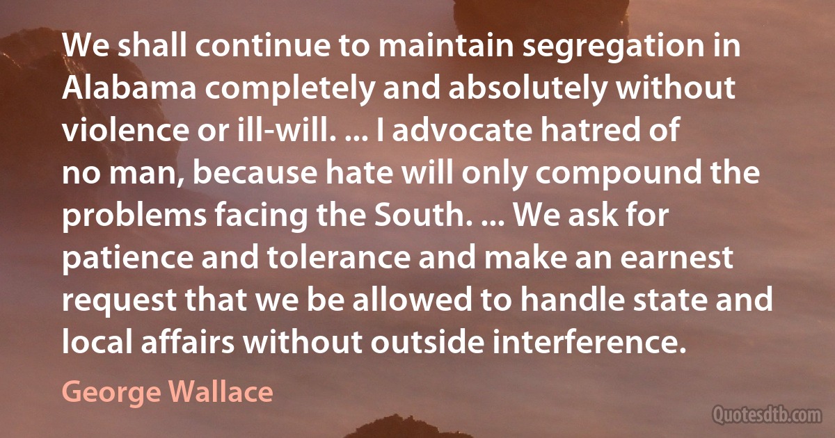 We shall continue to maintain segregation in Alabama completely and absolutely without violence or ill-will. ... I advocate hatred of no man, because hate will only compound the problems facing the South. ... We ask for patience and tolerance and make an earnest request that we be allowed to handle state and local affairs without outside interference. (George Wallace)