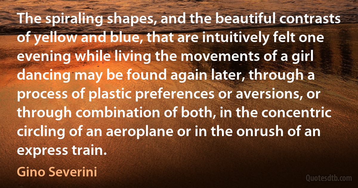 The spiraling shapes, and the beautiful contrasts of yellow and blue, that are intuitively felt one evening while living the movements of a girl dancing may be found again later, through a process of plastic preferences or aversions, or through combination of both, in the concentric circling of an aeroplane or in the onrush of an express train. (Gino Severini)