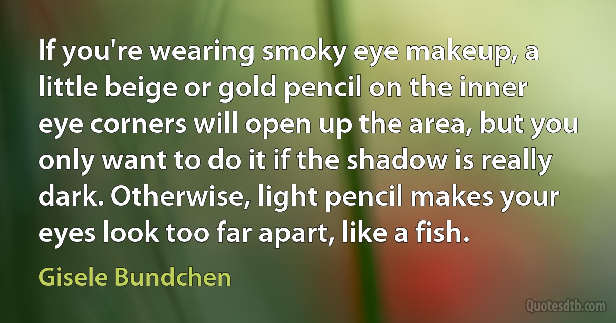 If you're wearing smoky eye makeup, a little beige or gold pencil on the inner eye corners will open up the area, but you only want to do it if the shadow is really dark. Otherwise, light pencil makes your eyes look too far apart, like a fish. (Gisele Bundchen)