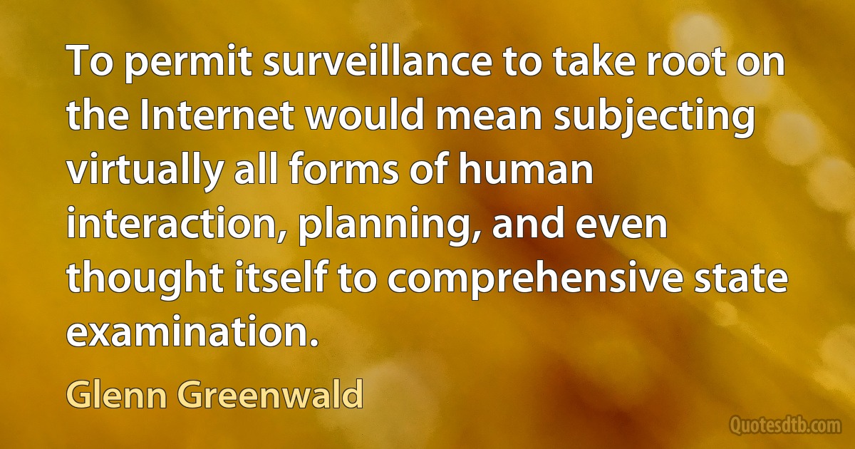 To permit surveillance to take root on the Internet would mean subjecting virtually all forms of human interaction, planning, and even thought itself to comprehensive state examination. (Glenn Greenwald)