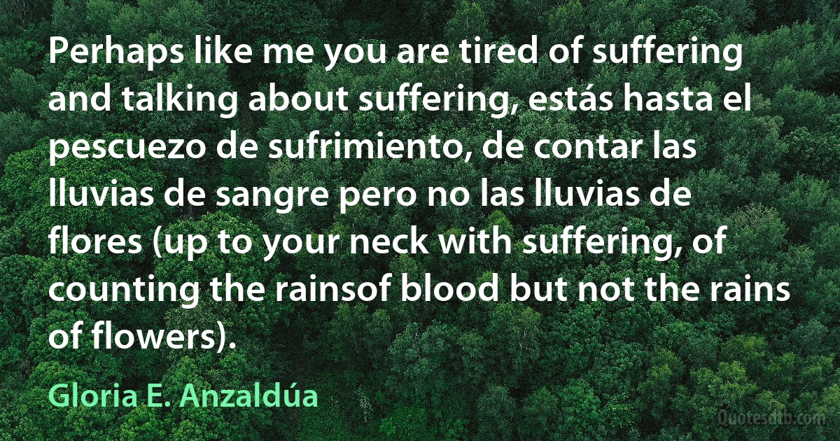 Perhaps like me you are tired of suffering and talking about suffering, estás hasta el pescuezo de sufrimiento, de contar las lluvias de sangre pero no las lluvias de flores (up to your neck with suffering, of counting the rainsof blood but not the rains of flowers). (Gloria E. Anzaldúa)